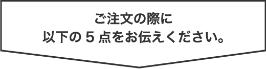 ご注文の際に以下の5点をお伝えください。